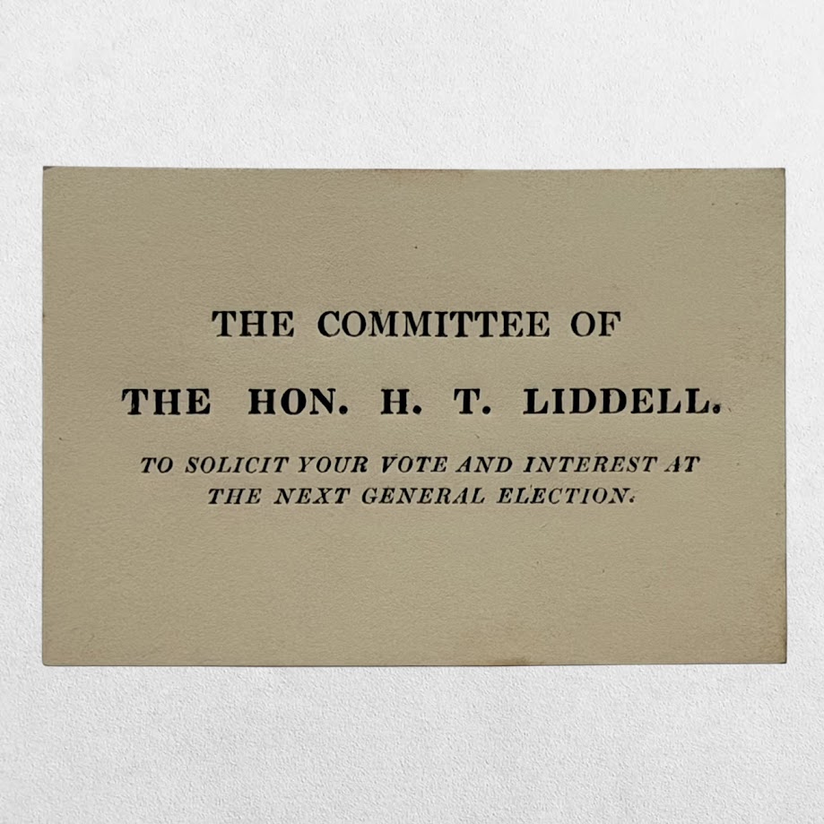 THE COMMITTEE OF THE HON. H. T. LIDDELL. TO SOLICIT YOUR VOTE AND INTEREST AT THE NEXT GENERAL ELECTION. NORTHUMBERLAND ELECTION VISITING CARD, 1826. 1 THE COMMITTEE OF THE HON. H. T. LIDDELL. TO SOLICIT YOUR VOTE AND INTEREST AT THE NEXT GENERAL ELECTION. NORTHUMBERLAND ELECTION VISITING CARD, 1826.